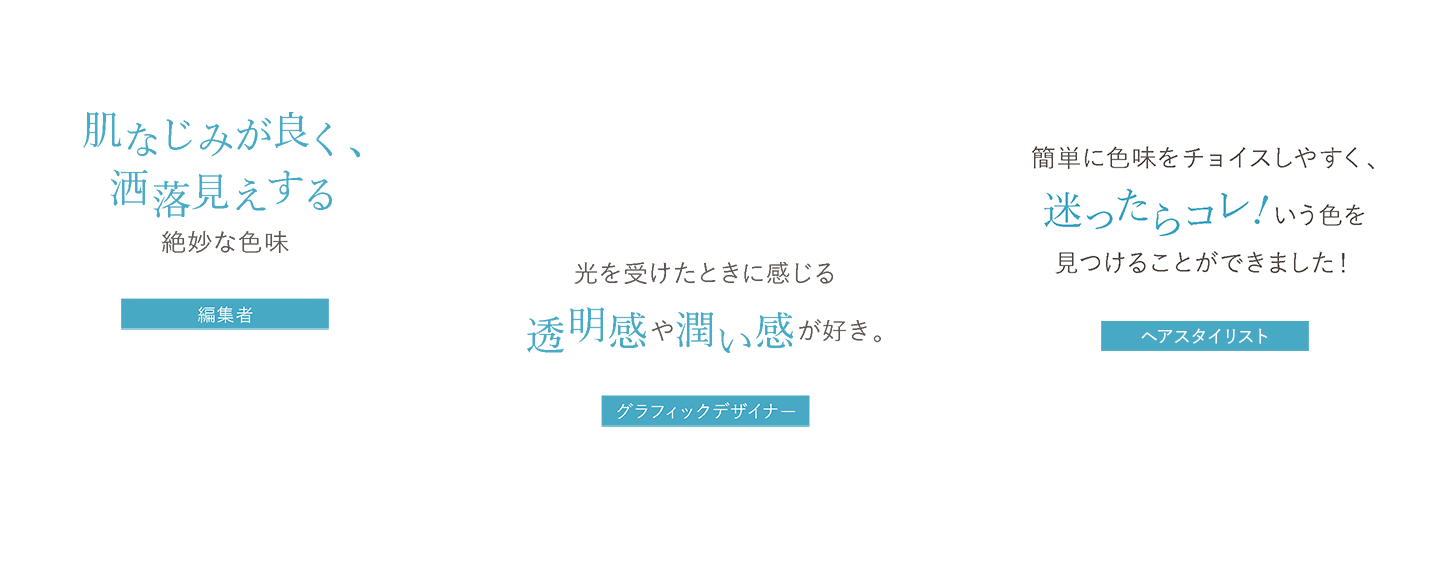 肌なじみが良く、洒落見えする絶妙な色味 編集者H、光を受けたときに感じる透明感や潤い感が好き。 グラフィックデザイナーA.N、簡単に色味をチョイスしやすく、迷ったらコレ!いう色を 見つけることができました！ ヘアスタイリスト岩井