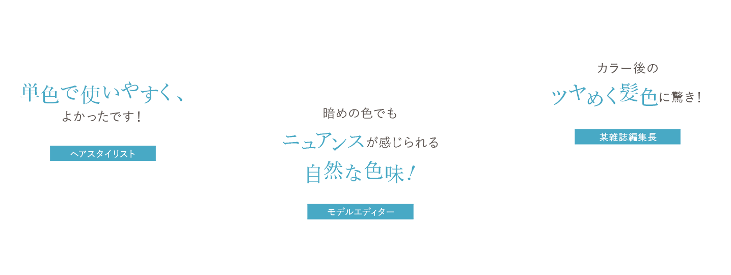 単色で使いやすく、よかったです！ ヘアスタイリスト谷口、暗めの色でもニュアンスが感じられる自然な色味! モデルエディターmana、簡単に色味をチョイスしやすく、カラー後のツヤめく髪色に驚き！ 某雑誌編集長ささかま